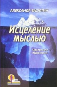 Александр Васютин - Исцеление мыслью. Скрытая сила подсознания