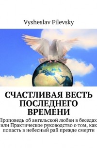 Вышеслав Филевский - Счастливая весть последнего времени. Проповедь об ангельской любви в беседах, или Практическое руководство о том, как попасть в небесный рай прежде смерти