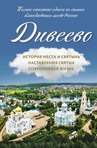 Группа авторов - Дивеево. История места и святынь. Наставления святых. Современная жизнь