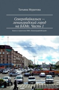 Татьяна Муратова - Северобайкальск – ленинградский город на БАМе. Часть 1. Книга о строителях ПМК «ЛенинградБАМстрой»