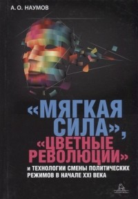 Александр Наумов - «Мягкая сила», «цветные революции» и технологии смены политических режимов в начале XXI века