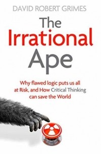 David Robert Grimes - The Irrational Ape: Why Flawed Logic Puts us all at Risk and How Critical Thinking Can Save the World