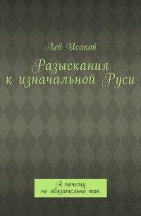 Лев Исаков - Разыскания к изначальной Руси. А почему не обязательно так