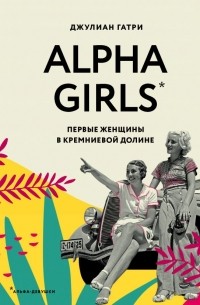 Джулиан Гатри - Alpha Girls. Первые женщины в кремниевой долине