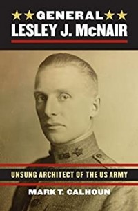 Mark T. Calhoun - General Lesley J. McNair: Unsung Architect of the U. S. Army