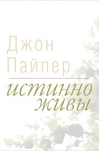 Джон Пайпер - Истинно живы. Что происходит, когда мы рождаемся свыше