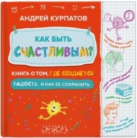 Андрей Курпатов - Как быть счастливым? Книга о том, где создаётся радость и как её сохранить.