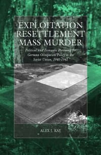 Алекс Кей - Exploitation, Resettlement, Mass Murder: Political and Economic Planning for German Occupation Policy in the Soviet Union, 1940-1941