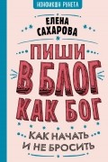 Елена Сахарова - Пиши в блог как бог. Как начать и не бросить