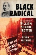 Керри К. Гринидж - Black Radical: The Life and Times of William Monroe Trotter