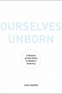 Сара Дубов - Ourselves Unborn: A History of the Fetus in Modern America