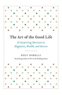 Рольф Добелли - The Art of the Good Life: 52 Surprising Shortcuts to Happiness, Wealth, and Success
