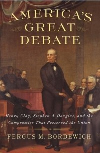 Фергус Бордевич - America’s Great Debate: Henry Clay, Stephen A. Douglas, and the Compromise That Preserved the Union