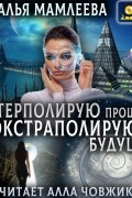 Наталья Мамлеева - Интерполирую прошлое – Экстраполирую будущее