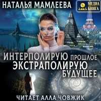 Наталья Мамлеева - Интерполирую прошлое – Экстраполирую будущее