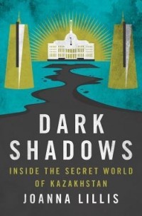Joanna Lillis - Dark Shadows: Inside the Secret World of Kazakhstan