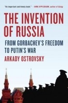 Аркадий Островский - The Invention of Russia: From Gorbachev&#039;s Freedom to Putin&#039;s War