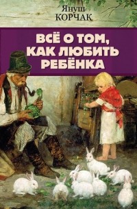 Януш Корчак - Всё о том, как любить ребенка