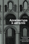 Архитектура в деталях. Путеводитель по стилям и эпохам мировой архитектуры