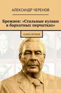Александр Черенов - Брежнев: «Стальные кулаки в бархатных перчатках». Книга вторая