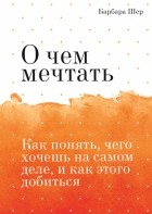 Барбара Шер - О чем мечтать. Как понять, чего хочешь на самом деле, и как этого добиться