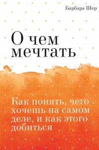 Барбара Шер - О чем мечтать. Как понять, чего хочешь на самом деле, и как этого добиться