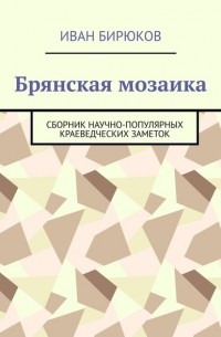 Иван Бирюков - Брянская мозаика. Сборник научно-популярных краеведческих заметок