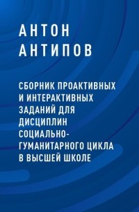 Антон Александрович Антипов - Сборник проактивных и интерактивных заданий для дисциплин социально-гуманитарного цикла в высшей школе