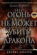Джеймс Хибберд - Огонь не может убить дракона. Официальная нерасказанная история создания сериала «Игра престолов»