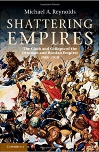 Michael A. Reynolds - Shattering Empires: The Clash and Collapse of the Ottoman and Russian Empires, 1908–1918