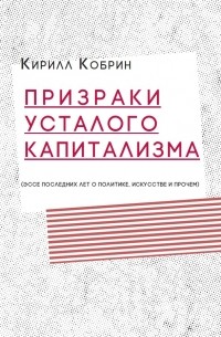 Кирилл Кобрин - Призраки усталого капитализма (эссе последних лет о политике, искусстве и прочем)