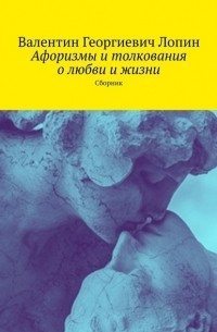Валентин Георгиевич Лопин - Афоризмы и толкования о любви и жизни. Сборник