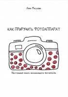 Анна Маслова - Как приручить фотоаппарат. Настольная книга начинающих фотографов