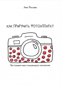 Анна Маслова - Как приручить фотоаппарат. Настольная книга начинающих фотографов