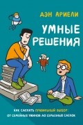 Дэн Ариели - Умные решения. Как сделать правильный выбор: от семейных ужинов до серьезных сделок