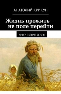 Анатолий Крикун - Жизнь прожить – не поле перейти. Книга первая. Земля