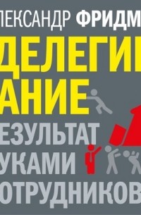 Александр Фридман - Делегирование: результат руками сотрудников. Технология регулярного менеджмента