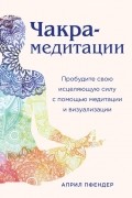 Чакра-медитации. Пробудите свою исцеляющую силу с помощью медитации и визуализации