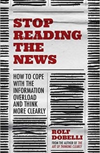 Рольф Добелли - Stop Reading the News: A Manifesto for a Happier, Calmer and Wiser Life