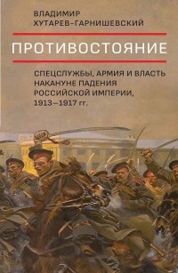 Владимир Хутарев-Гарнишевский - Противостояние. Спецслужбы, армия и власть накануне падения Российской империи, 1913-1917 гг.