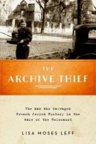 Lisa Moses Leff - The Archive Thief: The Man Who Salvaged French Jewish History in the Wake of the Holocaust