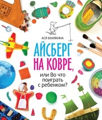 Ася Ванякина - Айсберг на ковре, или Во что поиграть с ребенком?