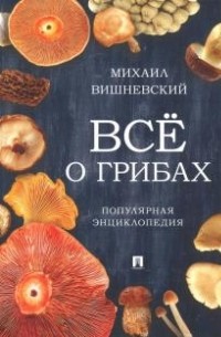 Михаил Вишневский - Всё о грибах. Популярная энциклопедия