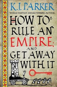 K. J. Parker - How To Rule An Empire and Get Away With It