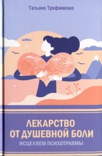 Татьяна Трофименко - Лекарство от душевной боли. Исцеляем психотравмы