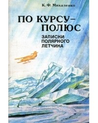 Константин Михаленко - По курсу - полюс: Записки полярного лётчика