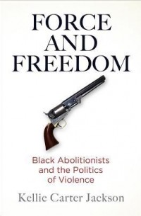 Kellie Carter Jackson - Force and Freedom: Black Abolitionists and the Politics of Violence