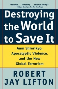 Роберт Джей Лифтон - Destroying the World to Save It: Aum Shinrikyo, Apocalyptic Violence, and the New Global Terrorism