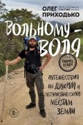 Олег Приходько - Вольному — воля. Путешествия по диким и нетуристическим местам Земли