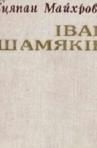 Степан Майхрович - Іван Шамякін: нарыс жыцця і творчасці
